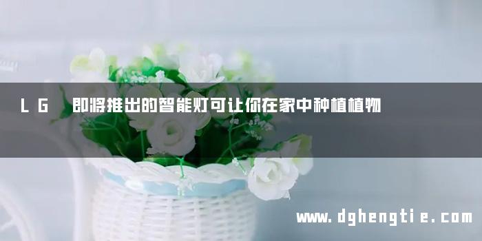 LG 即将推出的智能灯可让你在家中种植植物